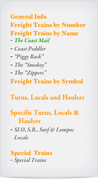 General Info
Freight Trains by Number Freight Trains by Name
The Coast Mail
Coast Peddler
“Piggy Back”
The “Smokey”
The “Zippers”
Freight Trains by Symbol

Turns, Locals and Haulers

Specific Turns, Locals &  
     Haulers
SLO, S.B., Surf & Lompoc Locals

Special  Trains
Special Trains