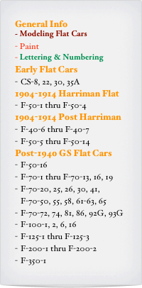 General Info
- Modeling Flat Cars
Paint
Lettering & Numbering
Early Flat Cars
CS-8, 22, 30, 35A
1904-1914 Harriman Flat
F-50-1 thru F-50-4
1904-1914 Post Harriman
F-40-6 thru F-40-7
F-50-5 thru F-50-14
Post-1940 GS Flat Cars
F-50-16
F-70-1 thru F-70-13, 16, 19
F-70-20, 25, 26, 30, 41, F-70-50, 55, 58, 61-63, 65
F-70-72, 74, 81, 86, 92G, 93G
F-100-1, 2, 6, 16
F-125-1 thru F-125-3
F-200-1 thru F-200-2
F-350-1