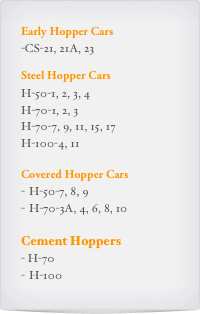 Early Hopper Cars
-CS-21, 21A, 23

Steel Hopper Cars
H-50-1, 2, 3, 4
H-70-1, 2, 3
H-70-7, 9, 11, 15, 17
H-100-4, 11

Covered Hopper Cars
H-50-7, 8, 9
H-70-3A, 4, 6, 8, 10

Cement Hoppers
- H-70
H-100