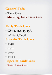 General Info
- Tank Cars
Modeling Tank Train Cars

Early Tank Cars
CS-12, 12A, 13, 13A
CS-24, 25A, 32
Specific Tank Cars
0-40
0-50
0-70
0-100
Special Tank Cars
Wine Tank Cars